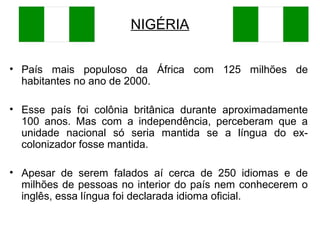 NIGÉRIA
• País mais populoso da África com 125 milhões de
habitantes no ano de 2000.
• Esse país foi colônia britânica durante aproximadamente
100 anos. Mas com a independência, perceberam que a
unidade nacional só seria mantida se a língua do excolonizador fosse mantida.
• Apesar de serem falados aí cerca de 250 idiomas e de
milhões de pessoas no interior do país nem conhecerem o
inglês, essa língua foi declarada idioma oficial.

 