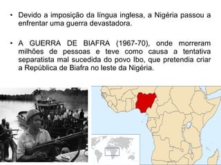 • Devido a imposição da língua inglesa, a Nigéria passou a
enfrentar uma guerra devastadora.
• A GUERRA DE BIAFRA (1967-70), onde morreram
milhões de pessoas e teve como causa a tentativa
separatista mal sucedida do povo Ibo, que pretendia criar
a República de Biafra no leste da Nigéria.

 