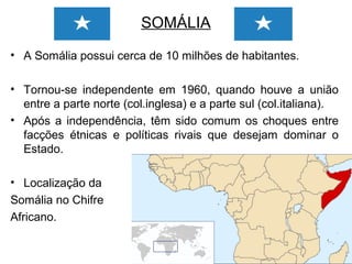 SOMÁLIA
• A Somália possui cerca de 10 milhões de habitantes.
• Tornou-se independente em 1960, quando houve a união
entre a parte norte (col.inglesa) e a parte sul (col.italiana).
• Após a independência, têm sido comum os choques entre
facções étnicas e políticas rivais que desejam dominar o
Estado.
• Localização da
Somália no Chifre
Africano.

 