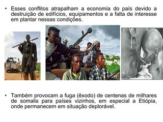 • Esses conflitos atrapalham a economia do país devido a
destruição de edifícios, equipamentos e a falta de interesse
em plantar nessas condições.

• Também provocam a fuga (êxodo) de centenas de milhares
de somalis para países vizinhos, em especial a Etiópia,
onde permanecem em situação deplorável.

 