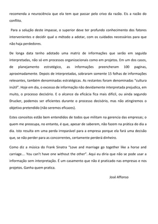 recomenda a neurociência que ela tem que passar pelo crivo da razão. Eis a razão do
conflito.
Para a solução deste impasse, o superior deve ter profundo conhecimento dos fatores
intervenientes e decidir qual o método a adotar, com os cuidados necessários para que
não haja perdedores.
De longa data tenho adotado uma matriz de informações que serão em seguida
interpretadas, não só em processos organizacionais como em projetos. Em um dos casos,
de

planejamento

estratégico,

as

informações

preencheram

100

paginas,

aproximadamente. Depois de interpretadas, sobraram somente 15 folhas de informações
relevantes, também denominadas estratégicas. As restantes foram denominadas “cultura
inútil”. Hoje em dia, o excesso de informação não devidamente interpretada prejudica, em
muito, o processo decisório. E o alcance da eficácia fica mais difícil, ou ainda segundo
Drucker, podemos ser eficientes durante o processo decisório, mas não atingiremos o
objetivo pretendido (não seremos eficazes).
Estes conceitos estão bem entendidos de todos que militam na gerencia das empresas; o
quem me preocupa, no entanto, é que, apesar de saberem, não fazem na prática do dia a
dia. Isto resulta em uma perda irreparável para a empresa porque ela fará uma decisão
que, se não perder para as concorrentes, certamente perderá dinheiro.
Como diz a música do Frank Sinatra “Love and marriage go together like a horse and
carriage…. You can’t have one without the other”. Aqui eu diria que não se pode usar a
informação sem interpretação. É um casamento que não é praticado nas empresas e nos
projetos. Ganha quem pratica.
José Affonso

 