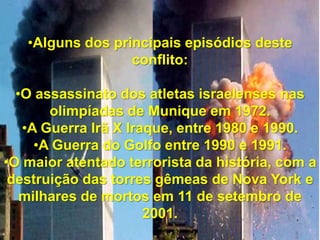 •Alguns dos principais episódios deste
conflito:
•O assassinato dos atletas israelenses nas
olimpíadas de Munique em 1972.
•A Guerra Irã X Iraque, entre 1980 e 1990.
•A Guerra do Golfo entre 1990 e 1991.
•O maior atentado terrorista da história, com a
destruição das torres gêmeas de Nova York e
milhares de mortos em 11 de setembro de
2001.

 
