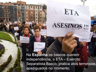 Na Espanha os bascos querem
independência, o ETA – Exército
Separatista Basco, pratica atos terroristas,
apaziguados no momento.

 