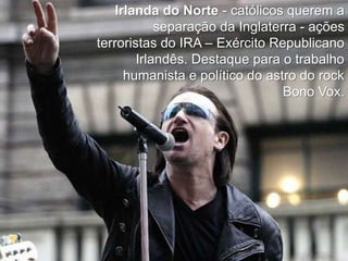 Irlanda do Norte - católicos querem a
separação da Inglaterra - ações
terroristas do IRA – Exército Republicano
Irlandês. Destaque para o trabalho
humanista e político do astro do rock
Bono Vox.

 