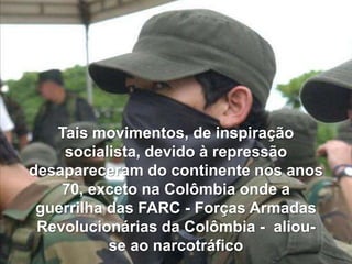 Tais movimentos, de inspiração
socialista, devido à repressão
desapareceram do continente nos anos
70, exceto na Colômbia onde a
guerrilha das FARC - Forças Armadas
Revolucionárias da Colômbia - aliouse ao narcotráfico

 