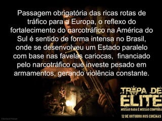 Passagem obrigatória das ricas rotas de
tráfico para a Europa, o reflexo do
fortalecimento do narcotráfico na América do
Sul é sentido de forma intensa no Brasil,
onde se desenvolveu um Estado paralelo
com base nas favelas cariocas, financiado
pelo narcotráfico que investe pesado em
armamentos, gerando violência constante.

 