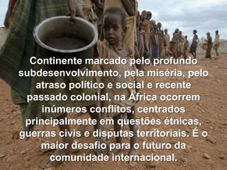Continente marcado pelo profundo
subdesenvolvimento, pela miséria, pelo
atraso político e social e recente
passado colonial, na África ocorrem
inúmeros conflitos, centrados
principalmente em questões étnicas,
guerras civis e disputas territoriais. É o
maior desafio para o futuro da
comunidade internacional.

 