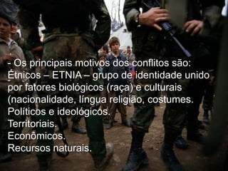 - Os principais motivos dos conflitos são:
Étnicos – ETNIA – grupo de identidade unido
por fatores biológicos (raça) e culturais
(nacionalidade, língua religião, costumes.
Políticos e ideológicos.
Territoriais.
Econômicos.
Recursos naturais.

 