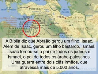 A Bíblia diz que Abraão gerou um filho, Isaac.
Além de Isaac, gerou um filho bastardo, Ismael.
Isaac tornou-se o pai de todos os judeus e
Ismael, o pai de todos os árabe-palestinos.
Uma guerra entre dois clãs irmãos, que
atravessa mais de 5.000 anos.

 