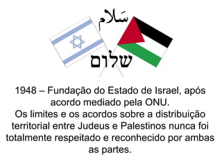 1948 – Fundação do Estado de Israel, após
acordo mediado pela ONU.
Os limites e os acordos sobre a distribuição
territorial entre Judeus e Palestinos nunca foi
totalmente respeitado e reconhecido por ambas
as partes.

 