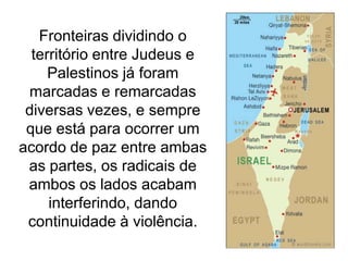 Fronteiras dividindo o
território entre Judeus e
Palestinos já foram
marcadas e remarcadas
diversas vezes, e sempre
que está para ocorrer um
acordo de paz entre ambas
as partes, os radicais de
ambos os lados acabam
interferindo, dando
continuidade à violência.

 