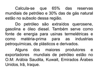 Calcula-se que 65% das reservas
mundiais de petróleo e 30% das de gás natural
estão no subsolo dessa região.
Do petróleo são extraídos querosene,
gasolina e óleo diesel. Também serve como
fonte de energia para usinas termelétricas e
como matéria-prima para as industrias
petroquímicas, de plásticos e derivados.
Alguns dos maiores produtores e
exportadores mundiais de petróleo estão no
O.M: Arábia Saudita, Kuwait, Emirados Árabes
Unidos, Irã, Iraque.

 