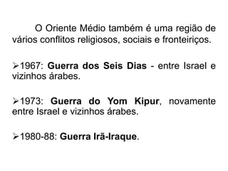 O Oriente Médio também é uma região de
vários conflitos religiosos, sociais e fronteiriços.
1967: Guerra dos Seis Dias - entre Israel e
vizinhos árabes.
1973: Guerra do Yom Kipur, novamente
entre Israel e vizinhos árabes.

1980-88: Guerra Irã-Iraque.

 
