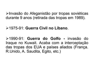 Invasão do Afeganistão por tropas soviéticas
durante 9 anos (retirada das tropas em 1989).
1975-91: Guerra Civil no Líbano.

1990-91: Guerra do Golfo - invasão do
Iraque no Kuwait. Acaba com a interceptação
das tropas dos EUA e países aliados (França.
R.Unido, A. Saudita, Egito, etc.)

 