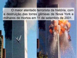 O maior atentado terrorista da história, com
a destruição das torres gêmeas de Nova York e
milhares de mortos em 11 de setembro de 2001.

 