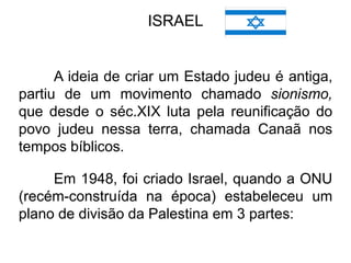 ISRAEL

A ideia de criar um Estado judeu é antiga,
partiu de um movimento chamado sionismo,
que desde o séc.XIX luta pela reunificação do
povo judeu nessa terra, chamada Canaã nos
tempos bíblicos.
Em 1948, foi criado Israel, quando a ONU
(recém-construída na época) estabeleceu um
plano de divisão da Palestina em 3 partes:

 