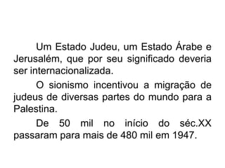 Um Estado Judeu, um Estado Árabe e
Jerusalém, que por seu significado deveria
ser internacionalizada.
O sionismo incentivou a migração de
judeus de diversas partes do mundo para a
Palestina.
De 50 mil no início do séc.XX
passaram para mais de 480 mil em 1947.

 
