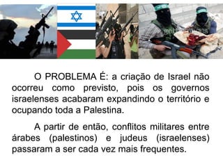 O PROBLEMA É: a criação de Israel não
ocorreu como previsto, pois os governos
israelenses acabaram expandindo o território e
ocupando toda a Palestina.
A partir de então, conflitos militares entre
árabes (palestinos) e judeus (israelenses)
passaram a ser cada vez mais frequentes.

 