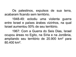 Os palestinos, expulsos de sua terra,
acabaram ficando sem território.
1948-49: eclodiu uma violenta guerra
entre Israel e países árabes vizinhos, na qual
Israel aumentou 50% de seu território.
1967: Com a Guerra do Seis Dias, Israel
ocupou áreas no Egito, na Síria e na Jordânia,
ampliando seu território de 20.900 km2 para
80.400 km².

 