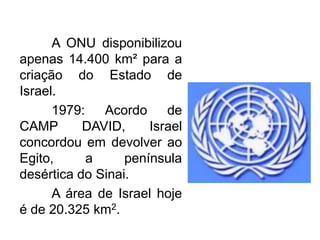 A ONU disponibilizou
apenas 14.400 km² para a
criação do Estado de
Israel.
1979:
Acordo
de
CAMP
DAVID,
Israel
concordou em devolver ao
Egito,
a
península
desértica do Sinai.
A área de Israel hoje
é de 20.325 km2.

 