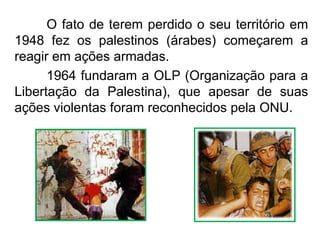 O fato de terem perdido o seu território em
1948 fez os palestinos (árabes) começarem a
reagir em ações armadas.
1964 fundaram a OLP (Organização para a
Libertação da Palestina), que apesar de suas
ações violentas foram reconhecidos pela ONU.

 