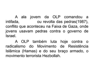 A ala jovem da OLP comandou a
intifada,
ou revolta das pedras(1987),
conflito que aconteceu na Faixa de Gaza, onde
jovens usavam pedras contra o governo de
Israel.
A OLP também luta hoje contra o
radicalismo do Movimento de Resistência
Islâmica (Hamas) e do seu braço armado, o
movimento terrorista Hezbollah.

 