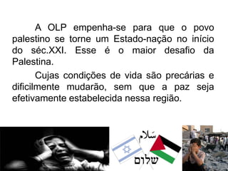 A OLP empenha-se para que o povo
palestino se torne um Estado-nação no início
do séc.XXI. Esse é o maior desafio da
Palestina.
Cujas condições de vida são precárias e
dificilmente mudarão, sem que a paz seja
efetivamente estabelecida nessa região.

 