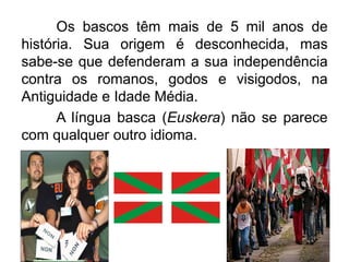 Os bascos têm mais de 5 mil anos de
história. Sua origem é desconhecida, mas
sabe-se que defenderam a sua independência
contra os romanos, godos e visigodos, na
Antiguidade e Idade Média.
A língua basca (Euskera) não se parece
com qualquer outro idioma.

 