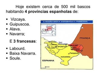 Hoje existem cerca de 500 mil bascos
habitando 4 províncias espanholas de:





Vizcaya.
Guipuscoa.
Alava.
Navarra;

E 3 francesas:
 Labourd.
 Baixa Navarra.
 Soule.

 