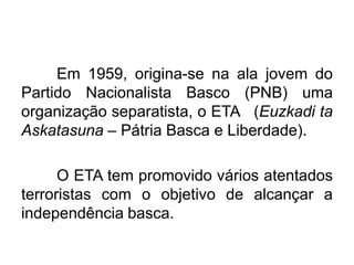 Em 1959, origina-se na ala jovem do
Partido Nacionalista Basco (PNB) uma
organização separatista, o ETA (Euzkadi ta
Askatasuna – Pátria Basca e Liberdade).
O ETA tem promovido vários atentados
terroristas com o objetivo de alcançar a
independência basca.

 