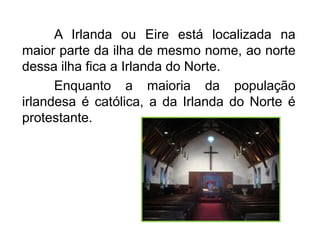A Irlanda ou Eire está localizada na
maior parte da ilha de mesmo nome, ao norte
dessa ilha fica a Irlanda do Norte.
Enquanto a maioria da população
irlandesa é católica, a da Irlanda do Norte é
protestante.

 