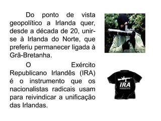 Do ponto de vista
geopolítico a Irlanda quer,
desde a década de 20, unirse à Irlanda do Norte, que
preferiu permanecer ligada à
Grã-Bretanha.
O
Exército
Republicano Irlandês (IRA)
é o instrumento que os
nacionalistas radicais usam
para reivindicar a unificação
das Irlandas.

 