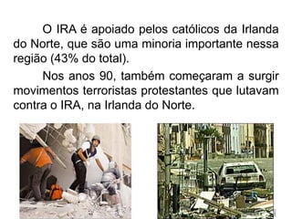 O IRA é apoiado pelos católicos da Irlanda
do Norte, que são uma minoria importante nessa
região (43% do total).
Nos anos 90, também começaram a surgir
movimentos terroristas protestantes que lutavam
contra o IRA, na Irlanda do Norte.

 