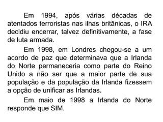 Em 1994, após várias décadas de
atentados terroristas nas ilhas britânicas, o IRA
decidiu encerrar, talvez definitivamente, a fase
de luta armada.
Em 1998, em Londres chegou-se a um
acordo de paz que determinava que a Irlanda
do Norte permaneceria como parte do Reino
Unido a não ser que a maior parte de sua
população e da população da Irlanda fizessem
a opção de unificar as Irlandas.
Em maio de 1998 a Irlanda do Norte
responde que SIM.

 