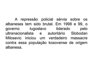 A repressão policial sérvia sobre os
albaneses tem sido brutal. Em 1998 e 99, o
governo
Iugoslavo
liderado
pelo
ultranacionalista
e
autoritário
Slobodan
Milosevic iniciou um verdadeiro massacre
contra essa população kosovense de origem
albanesa.

 