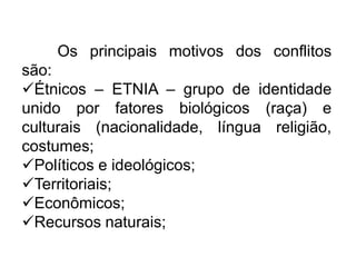 Os principais motivos dos conflitos
são:
Étnicos – ETNIA – grupo de identidade
unido por fatores biológicos (raça) e
culturais (nacionalidade, língua religião,
costumes;
Políticos e ideológicos;
Territoriais;
Econômicos;
Recursos naturais;

 