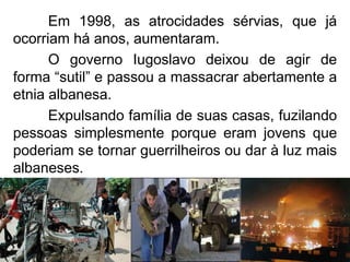 Em 1998, as atrocidades sérvias, que já
ocorriam há anos, aumentaram.
O governo Iugoslavo deixou de agir de
forma “sutil” e passou a massacrar abertamente a
etnia albanesa.
Expulsando família de suas casas, fuzilando
pessoas simplesmente porque eram jovens que
poderiam se tornar guerrilheiros ou dar à luz mais
albaneses.

 