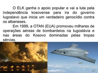 O ELK ganha o apoio popular e vai a luta pela
independência kosovense para ira do governo
Iugoslavo que inicia um verdadeiro genocídio contra
os albaneses.
Em 1999, a OTAN (EUA) promoveu milhares de
operações aéreas de bombardeios na Iugoslávia e
nas áreas do Kosovo dominadas pelas tropas
sérvias.

 