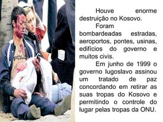 Houve
enorme
destruição no Kosovo.
Foram
bombardeadas estradas,
aeroportos, pontes, usinas,
edifícios do governo e
muitos civis.
Em junho de 1999 o
governo Iugoslavo assinou
um
tratado
de
paz
concordando em retirar as
suas tropas do Kosovo e
permitindo o controle do
lugar pelas tropas da ONU.

 