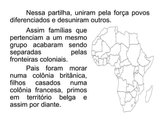 Nessa partilha, uniram pela força povos
diferenciados e desuniram outros.
Assim famílias que
pertenciam a um mesmo
grupo acabaram sendo
separadas
pelas
fronteiras coloniais.
Pais foram morar
numa colônia britânica,
filhos casados numa
colônia francesa, primos
em território belga e
assim por diante.

 