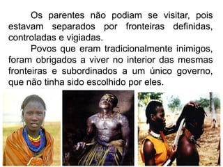 Os parentes não podiam se visitar, pois
estavam separados por fronteiras definidas,
controladas e vigiadas.
Povos que eram tradicionalmente inimigos,
foram obrigados a viver no interior das mesmas
fronteiras e subordinados a um único governo,
que não tinha sido escolhido por eles.

 