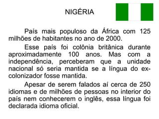 NIGÉRIA
País mais populoso da África com 125
milhões de habitantes no ano de 2000.
Esse país foi colônia britânica durante
aproximadamente 100 anos. Mas com a
independência, perceberam que a unidade
nacional só seria mantida se a língua do excolonizador fosse mantida.
Apesar de serem falados aí cerca de 250
idiomas e de milhões de pessoas no interior do
país nem conhecerem o inglês, essa língua foi
declarada idioma oficial.

 