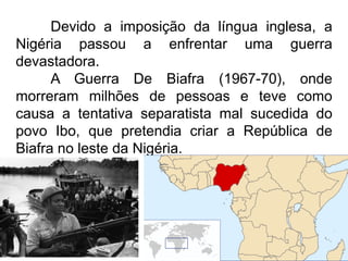 Devido a imposição da língua inglesa, a
Nigéria passou a enfrentar uma guerra
devastadora.
A Guerra De Biafra (1967-70), onde
morreram milhões de pessoas e teve como
causa a tentativa separatista mal sucedida do
povo Ibo, que pretendia criar a República de
Biafra no leste da Nigéria.

 