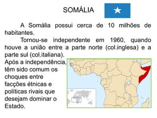 SOMÁLIA
A Somália possui cerca de 10 milhões de
habitantes.
Tornou-se independente em 1960, quando
houve a união entre a parte norte (col.inglesa) e a
parte sul (col.italiana).
Após a independência,
têm sido comum os
choques entre
facções étnicas e
políticas rivais que
desejam dominar o
Estado.

 