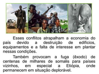 Esses conflitos atrapalham a economia do
país devido a destruição de edifícios,
equipamentos e a falta de interesse em plantar
nessas condições.
Também provocam a fuga (êxodo) de
centenas de milhares de somalis para países
vizinhos, em especial a Etiópia, onde
permanecem em situação deplorável.

 