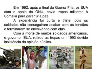 Em 1992, após o final da Guerra Fria, os EUA
com o apoio da ONU, envia tropas militares à
Somália para garantir a paz.
A experiência foi curta e triste, pois os
soldados não conseguiram acabar com as tensões
e terminaram se envolvendo com elas.
Com a morte de muitos soldados americanos,
o governo EUA, retirou as tropas em 1993 devido
insistência da opinião pública.

 