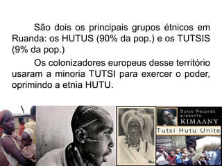 São dois os principais grupos étnicos em
Ruanda: os HUTUS (90% da pop.) e os TUTSIS
(9% da pop.)
Os colonizadores europeus desse território
usaram a minoria TUTSI para exercer o poder,
oprimindo a etnia HUTU.

 