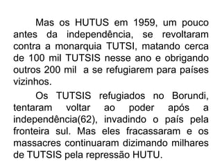 Mas os HUTUS em 1959, um pouco
antes da independência, se revoltaram
contra a monarquia TUTSI, matando cerca
de 100 mil TUTSIS nesse ano e obrigando
outros 200 mil a se refugiarem para países
vizinhos.
Os TUTSIS refugiados no Borundi,
tentaram voltar ao poder após a
independência(62), invadindo o país pela
fronteira sul. Mas eles fracassaram e os
massacres continuaram dizimando milhares
de TUTSIS pela repressão HUTU.

 
