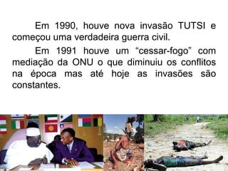 Em 1990, houve nova invasão TUTSI e
começou uma verdadeira guerra civil.
Em 1991 houve um “cessar-fogo” com
mediação da ONU o que diminuiu os conflitos
na época mas até hoje as invasões são
constantes.

 