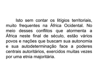Isto sem contar os litígios territoriais,
muito frequentes na África Ocidental. No
meio desses conflitos que atormenta a
África neste final de século, estão vários
povos e nações que buscam sua autonomia
e sua autodeterminação face a poderes
centrais autoritários, exercidos muitas vezes
por uma etnia majoritária.

 